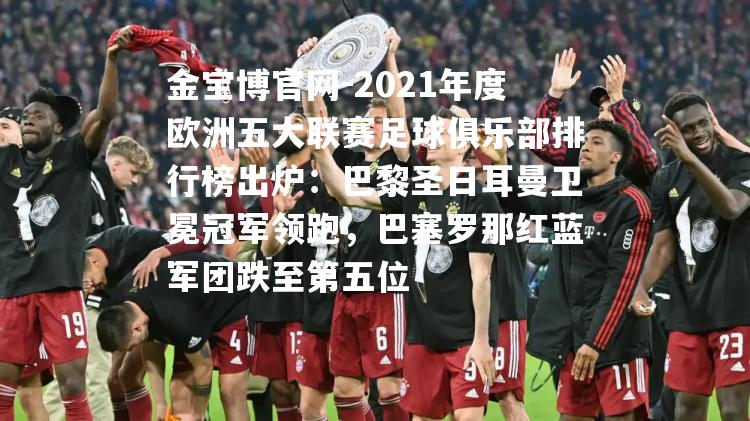 2021年度欧洲五大联赛足球俱乐部排行榜出炉：巴黎圣日耳曼卫冕冠军领跑，巴塞罗那红蓝军团跌至第五位