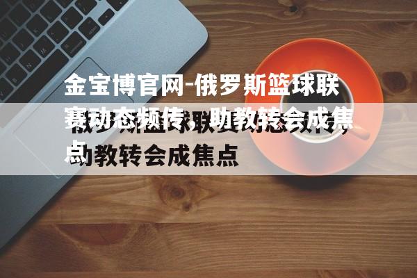 俄罗斯篮球联赛动态频传，助教转会成焦点