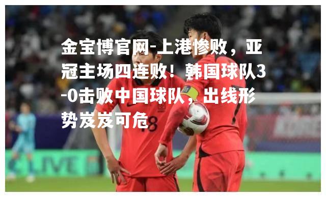 上港惨败，亚冠主场四连败！韩国球队3-0击败中国球队，出线形势岌岌可危